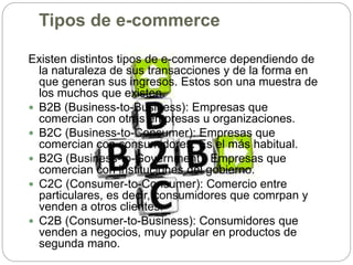 Tipos de e-commerce
Existen distintos tipos de e-commerce dependiendo de
la naturaleza de sus transacciones y de la forma en
que generan sus ingresos. Estos son una muestra de
los muchos que existen.
 B2B (Business-to-Business): Empresas que
comercian con otras empresas u organizaciones.
 B2C (Business-to-Consumer): Empresas que
comercian con consumidores. Es el más habitual.
 B2G (Business-to-Government): Empresas que
comercian con instituciones del gobierno.
 C2C (Consumer-to-Consumer): Comercio entre
particulares, es decir, consumidores que comrpan y
venden a otros clientes.
 C2B (Consumer-to-Business): Consumidores que
venden a negocios, muy popular en productos de
segunda mano.
 