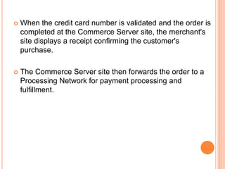  When the credit card number is validated and the order is
completed at the Commerce Server site, the merchant's
site displays a receipt confirming the customer's
purchase.
 The Commerce Server site then forwards the order to a
Processing Network for payment processing and
fulfillment.
 