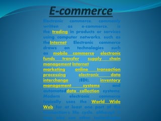 Electronic commerce, commonly
written as e-commerce, is
the trading in products or services
using computer networks, such as
theInternet. Electronic commerce
draws on technologies such
as mobile commerce, electronic
funds transfer, supply chain
management,Internet
marketing, online transaction
processing, electronic data
interchange (EDI), inventory
management systems, and
automateddata collection systems.
Modern electronic commerce
typically uses the World Wide
Web for at least one part of the
transaction's life cycle, although it
may also use other technologies
 