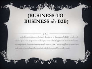 (BUSINESS-TO-
BUSINESS หรือ B2B)
พาณิชย์อิเล็กทรอนิกส์ประเภทธุรกิจกับธุรกิจ (Business-to-Business หรือ B2B) หมายถึง การซื้อ
ขายระหว่างผู้ผลิตด้วยกัน เช่น ผู้ผลิตรถยนต์สั่งซื้อวัตถุดิบจากโรงงานที่เป็นSupplier หรือ ร้านค้าปลีกสั่งซื้อสินค้า
กับบริษัทผู้ผลิตสินค้า เมื่อสต็อกสินค้าลดลงถึงระดับหนึ่ง ผ่านระบบ EDI โดยส่วนใหญ่ผู้ซื้อและผู้ขายมักจะรู้จักกัล่
วงหน้า และอาจทาเอกสารสัญญาที่เป็นกระดาษกันล่วงหน้า ดังนั้นความเสี่ยงที่เกิดจากการซื้อขายจะต่า
 