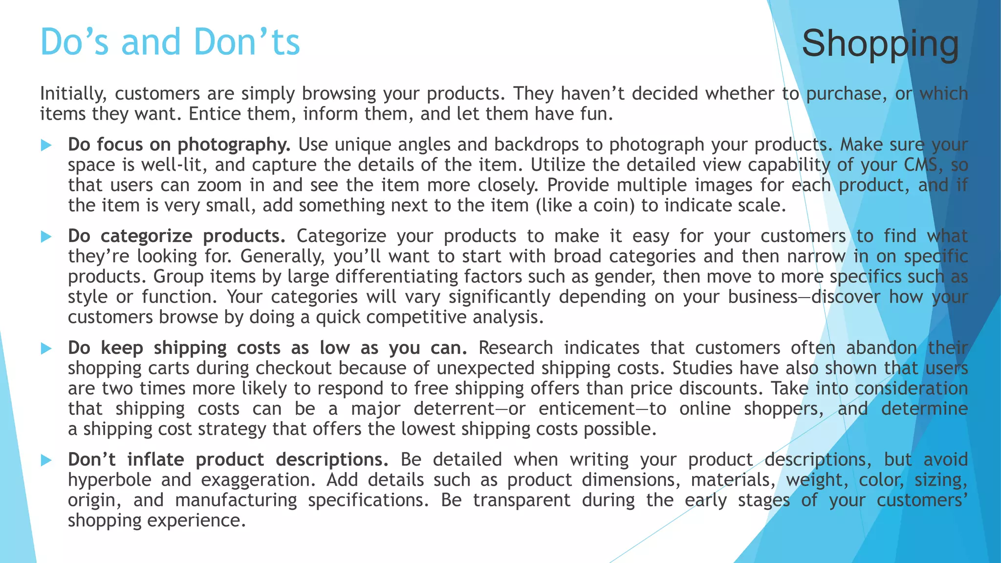 Do’s and Don’ts
Initially, customers are simply browsing your products. They haven’t decided whether to purchase, or which
items they want. Entice them, inform them, and let them have fun.
 Do focus on photography. Use unique angles and backdrops to photograph your products. Make sure your
space is well-lit, and capture the details of the item. Utilize the detailed view capability of your CMS, so
that users can zoom in and see the item more closely. Provide multiple images for each product, and if
the item is very small, add something next to the item (like a coin) to indicate scale.
 Do categorize products. Categorize your products to make it easy for your customers to find what
they’re looking for. Generally, you’ll want to start with broad categories and then narrow in on specific
products. Group items by large differentiating factors such as gender, then move to more specifics such as
style or function. Your categories will vary significantly depending on your business—discover how your
customers browse by doing a quick competitive analysis.
 Do keep shipping costs as low as you can. Research indicates that customers often abandon their
shopping carts during checkout because of unexpected shipping costs. Studies have also shown that users
are two times more likely to respond to free shipping offers than price discounts. Take into consideration
that shipping costs can be a major deterrent—or enticement—to online shoppers, and determine
a shipping cost strategy that offers the lowest shipping costs possible.
 Don’t inflate product descriptions. Be detailed when writing your product descriptions, but avoid
hyperbole and exaggeration. Add details such as product dimensions, materials, weight, color, sizing,
origin, and manufacturing specifications. Be transparent during the early stages of your customers’
shopping experience.
Shopping
 