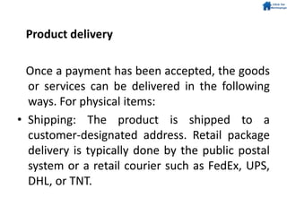 Product delivery
Once a payment has been accepted, the goods
or services can be delivered in the following
ways. For physical items:
• Shipping: The product is shipped to a
customer-designated address. Retail package
delivery is typically done by the public postal
system or a retail courier such as FedEx, UPS,
DHL, or TNT.
 