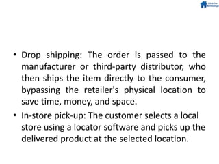 • Drop shipping: The order is passed to the
manufacturer or third-party distributor, who
then ships the item directly to the consumer,
bypassing the retailer's physical location to
save time, money, and space.
• In-store pick-up: The customer selects a local
store using a locator software and picks up the
delivered product at the selected location.
 