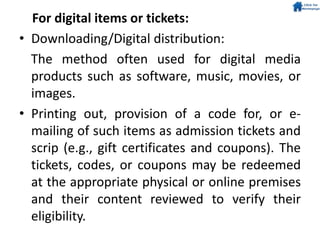 For digital items or tickets:
• Downloading/Digital distribution:
The method often used for digital media
products such as software, music, movies, or
images.
• Printing out, provision of a code for, or e-
mailing of such items as admission tickets and
scrip (e.g., gift certificates and coupons). The
tickets, codes, or coupons may be redeemed
at the appropriate physical or online premises
and their content reviewed to verify their
eligibility.
 