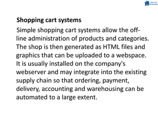 Shopping cart systems
Simple shopping cart systems allow the off-
line administration of products and categories.
The shop is then generated as HTML files and
graphics that can be uploaded to a webspace.
It is usually installed on the company's
webserver and may integrate into the existing
supply chain so that ordering, payment,
delivery, accounting and warehousing can be
automated to a large extent.
 