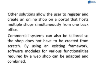 Other solutions allow the user to register and
create an online shop on a portal that hosts
multiple shops simultaneously from one back
office.
Commercial systems can also be tailored so
the shop does not have to be created from
scratch. By using an existing framework,
software modules for various functionalities
required by a web shop can be adapted and
combined.
 