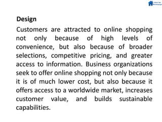 Design
Customers are attracted to online shopping
not only because of high levels of
convenience, but also because of broader
selections, competitive pricing, and greater
access to information. Business organizations
seek to offer online shopping not only because
it is of much lower cost, but also because it
offers access to a worldwide market, increases
customer value, and builds sustainable
capabilities.
 