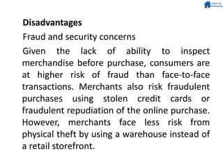 Disadvantages
Fraud and security concerns
Given the lack of ability to inspect
merchandise before purchase, consumers are
at higher risk of fraud than face-to-face
transactions. Merchants also risk fraudulent
purchases using stolen credit cards or
fraudulent repudiation of the online purchase.
However, merchants face less risk from
physical theft by using a warehouse instead of
a retail storefront.
 