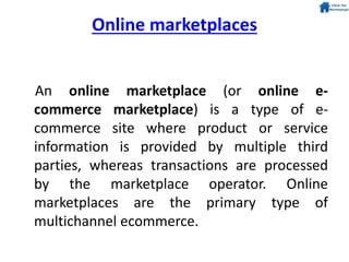 An online marketplace (or online e-
commerce marketplace) is a type of e-
commerce site where product or service
information is provided by multiple third
parties, whereas transactions are processed
by the marketplace operator. Online
marketplaces are the primary type of
multichannel ecommerce.
Online marketplaces
 