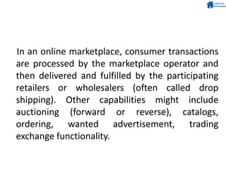In an online marketplace, consumer transactions
are processed by the marketplace operator and
then delivered and fulfilled by the participating
retailers or wholesalers (often called drop
shipping). Other capabilities might include
auctioning (forward or reverse), catalogs,
ordering, wanted advertisement, trading
exchange functionality.
 