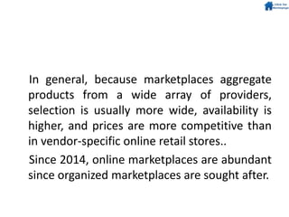 In general, because marketplaces aggregate
products from a wide array of providers,
selection is usually more wide, availability is
higher, and prices are more competitive than
in vendor-specific online retail stores..
Since 2014, online marketplaces are abundant
since organized marketplaces are sought after.
 