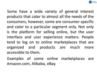 Some have a wide variety of general interest
products that cater to almost all the needs of the
consumers, however, some are consumer specific
and cater to a particular segment only. Not only
is the platform for selling online, but the user
interface and user experience matters. People
tend to log on to online marketplaces that are
organized and products are much more
accessible to them.
Examples of some online marketplaces are
Amazon.com, Alibaba, eBay.
 