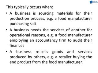 This typically occurs when:
• A business is sourcing materials for their
production process, e.g. a food manufacturer
purchasing salt
• A business needs the services of another for
operational reasons, e.g. a food manufacturer
employing an accountancy firm to audit their
finances
• A business re-sells goods and services
produced by others, e.g. a retailer buying the
end product from the food manufacturer.
 