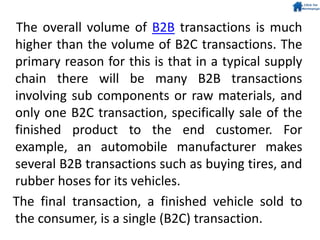 The overall volume of B2B transactions is much
higher than the volume of B2C transactions. The
primary reason for this is that in a typical supply
chain there will be many B2B transactions
involving sub components or raw materials, and
only one B2C transaction, specifically sale of the
finished product to the end customer. For
example, an automobile manufacturer makes
several B2B transactions such as buying tires, and
rubber hoses for its vehicles.
The final transaction, a finished vehicle sold to
the consumer, is a single (B2C) transaction.
 