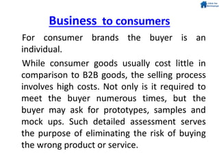 Business to consumers
For consumer brands the buyer is an
individual.
While consumer goods usually cost little in
comparison to B2B goods, the selling process
involves high costs. Not only is it required to
meet the buyer numerous times, but the
buyer may ask for prototypes, samples and
mock ups. Such detailed assessment serves
the purpose of eliminating the risk of buying
the wrong product or service.
 