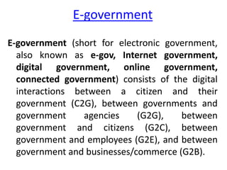 E-government
E-government (short for electronic government,
also known as e-gov, Internet government,
digital government, online government,
connected government) consists of the digital
interactions between a citizen and their
government (C2G), between governments and
government agencies (G2G), between
government and citizens (G2C), between
government and employees (G2E), and between
government and businesses/commerce (G2B).
 