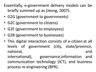 Essentially, e-government delivery models can be
briefly summed up as (Jeong, 2007):
• G2G (government to governments)
• G2C (government to citizens)
• G2E (government to employees)
• G2B (government to businesses)
• This digital interaction consists of e-citizen at all
levels of government (city, state/province,
national, and
international), governance,information and
communication technology (ICT), and business
process re-engineering (BPR).
 