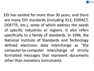 EDI has existed for more than 30 years, and there
are many EDI standards (including X12, EDIFACT,
ODETTE, etc.), some of which address the needs
of specific industries or regions. It also refers
specifically to a family of standards. In 1996, the
National Institute of Standards and Technology
defined electronic data interchange as "the
computer-to-computer interchange of strictly
formatted messages that represent documents
other than monetary instruments.
 