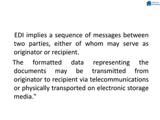 EDI implies a sequence of messages between
two parties, either of whom may serve as
originator or recipient.
The formatted data representing the
documents may be transmitted from
originator to recipient via telecommunications
or physically transported on electronic storage
media."
 