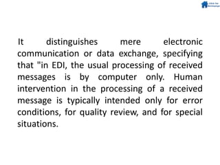 It distinguishes mere electronic
communication or data exchange, specifying
that "in EDI, the usual processing of received
messages is by computer only. Human
intervention in the processing of a received
message is typically intended only for error
conditions, for quality review, and for special
situations.
 