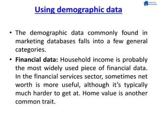 Using demographic data
• The demographic data commonly found in
marketing databases falls into a few general
categories.
• Financial data: Household income is probably
the most widely used piece of financial data.
In the financial services sector, sometimes net
worth is more useful, although it’s typically
much harder to get at. Home value is another
common trait.
 