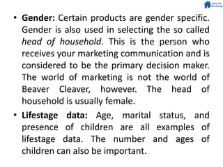 • Gender: Certain products are gender specific.
Gender is also used in selecting the so called
head of household. This is the person who
receives your marketing communication and is
considered to be the primary decision maker.
The world of marketing is not the world of
Beaver Cleaver, however. The head of
household is usually female.
• Lifestage data: Age, marital status, and
presence of children are all examples of
lifestage data. The number and ages of
children can also be important.
 