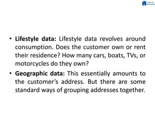 • Lifestyle data: Lifestyle data revolves around
consumption. Does the customer own or rent
their residence? How many cars, boats, TVs, or
motorcycles do they own?
• Geographic data: This essentially amounts to
the customer’s address. But there are some
standard ways of grouping addresses together.
 