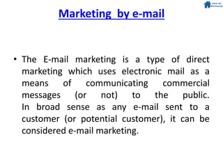 Marketing by e-mail
• The E-mail marketing is a type of direct
marketing which uses electronic mail as a
means of communicating commercial
messages (or not) to the public.
In broad sense as any e-mail sent to a
customer (or potential customer), it can be
considered e-mail marketing.
 