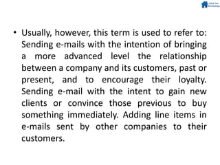• Usually, however, this term is used to refer to:
Sending e-mails with the intention of bringing
a more advanced level the relationship
between a company and its customers, past or
present, and to encourage their loyalty.
Sending e-mail with the intent to gain new
clients or convince those previous to buy
something immediately. Adding line items in
e-mails sent by other companies to their
customers.
 