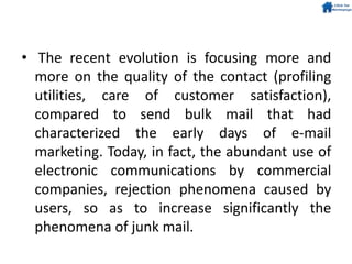 • The recent evolution is focusing more and
more on the quality of the contact (profiling
utilities, care of customer satisfaction),
compared to send bulk mail that had
characterized the early days of e-mail
marketing. Today, in fact, the abundant use of
electronic communications by commercial
companies, rejection phenomena caused by
users, so as to increase significantly the
phenomena of junk mail.
 