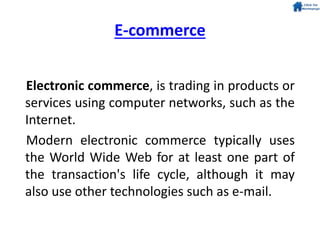 E-commerce
Electronic commerce, is trading in products or
services using computer networks, such as the
Internet.
Modern electronic commerce typically uses
the World Wide Web for at least one part of
the transaction's life cycle, although it may
also use other technologies such as e-mail.
 