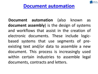 Document automation
Document automation (also known as
document assembly) is the design of systems
and workflows that assist in the creation of
electronic documents. These include logic-
based systems that use segments of pre-
existing text and/or data to assemble a new
document. This process is increasingly used
within certain industries to assemble legal
documents, contracts and letters.
 