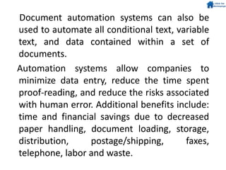 Document automation systems can also be
used to automate all conditional text, variable
text, and data contained within a set of
documents.
Automation systems allow companies to
minimize data entry, reduce the time spent
proof-reading, and reduce the risks associated
with human error. Additional benefits include:
time and financial savings due to decreased
paper handling, document loading, storage,
distribution, postage/shipping, faxes,
telephone, labor and waste.
 