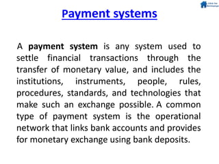 Payment systems
A payment system is any system used to
settle financial transactions through the
transfer of monetary value, and includes the
institutions, instruments, people, rules,
procedures, standards, and technologies that
make such an exchange possible. A common
type of payment system is the operational
network that links bank accounts and provides
for monetary exchange using bank deposits.
 