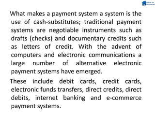 What makes a payment system a system is the
use of cash-substitutes; traditional payment
systems are negotiable instruments such as
drafts (checks) and documentary credits such
as letters of credit. With the advent of
computers and electronic communications a
large number of alternative electronic
payment systems have emerged.
These include debit cards, credit cards,
electronic funds transfers, direct credits, direct
debits, internet banking and e-commerce
payment systems.
 