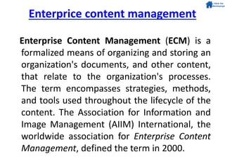 Enterprice content management
Enterprise Content Management (ECM) is a
formalized means of organizing and storing an
organization's documents, and other content,
that relate to the organization's processes.
The term encompasses strategies, methods,
and tools used throughout the lifecycle of the
content. The Association for Information and
Image Management (AIIM) International, the
worldwide association for Enterprise Content
Management, defined the term in 2000.
 