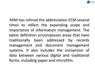 AIIM has refined the abbreviation ECM several
times to reflect the expanding scope and
importance of information management. The
latest definition encompasses areas that have
traditionally been addressed by records
management and document management
systems. It also includes the conversion of
data between various digital and traditional
forms, including paper and microfilm.
 
