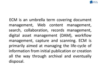 ECM is an umbrella term covering document
management, Web content management,
search, collaboration, records management,
digital asset management (DAM), workflow
management, capture and scanning. ECM is
primarily aimed at managing the life-cycle of
information from initial publication or creation
all the way through archival and eventually
disposal.
 