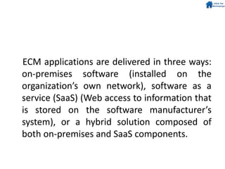 ECM applications are delivered in three ways:
on-premises software (installed on the
organization’s own network), software as a
service (SaaS) (Web access to information that
is stored on the software manufacturer’s
system), or a hybrid solution composed of
both on-premises and SaaS components.
 