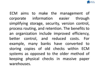 ECM aims to make the management of
corporate information easier through
simplifying storage, security, version control,
process routing, and retention. The benefits to
an organization include improved efficiency,
better control, and reduced costs. For
example, many banks have converted to
storing copies of old checks within ECM
systems as opposed to the older method of
keeping physical checks in massive paper
warehouses.
 