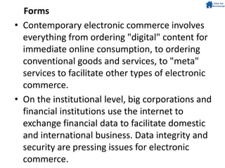 Forms
• Contemporary electronic commerce involves
everything from ordering "digital" content for
immediate online consumption, to ordering
conventional goods and services, to "meta"
services to facilitate other types of electronic
commerce.
• On the institutional level, big corporations and
financial institutions use the internet to
exchange financial data to facilitate domestic
and international business. Data integrity and
security are pressing issues for electronic
commerce.
 