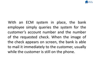 With an ECM system in place, the bank
employee simply queries the system for the
customer’s account number and the number
of the requested check. When the image of
the check appears on screen, the bank is able
to mail it immediately to the customer, usually
while the customer is still on the phone.
 