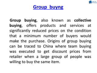 Group buying, also known as collective
buying, offers products and services at
significantly reduced prices on the condition
that a minimum number of buyers would
make the purchase. Origins of group buying
can be traced to China where team buying
was executed to get discount prices from
retailer when a large group of people was
willing to buy the same item.
Group buyng
 