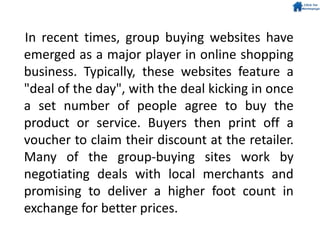 In recent times, group buying websites have
emerged as a major player in online shopping
business. Typically, these websites feature a
"deal of the day", with the deal kicking in once
a set number of people agree to buy the
product or service. Buyers then print off a
voucher to claim their discount at the retailer.
Many of the group-buying sites work by
negotiating deals with local merchants and
promising to deliver a higher foot count in
exchange for better prices.
 
