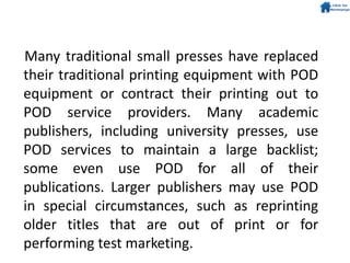 Many traditional small presses have replaced
their traditional printing equipment with POD
equipment or contract their printing out to
POD service providers. Many academic
publishers, including university presses, use
POD services to maintain a large backlist;
some even use POD for all of their
publications. Larger publishers may use POD
in special circumstances, such as reprinting
older titles that are out of print or for
performing test marketing.
 