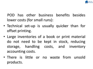 POD has other business benefits besides
lower costs (for small runs):
• Technical set-up is usually quicker than for
offset printing.
• Large inventories of a book or print material
do not need to be kept in stock, reducing
storage, handling costs, and inventory
accounting costs.
• There is little or no waste from unsold
products.
 