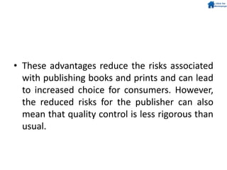 • These advantages reduce the risks associated
with publishing books and prints and can lead
to increased choice for consumers. However,
the reduced risks for the publisher can also
mean that quality control is less rigorous than
usual.
 