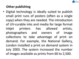 Other publishing
• Digital technology is ideally suited to publish
small print runs of posters (often as a single
copy) when they are needed. The introduction
of UV-curable inks and media for large format
inkjet printers has allowed artists,
photographers and owners of image
collections to take advantage of print on
demand. For example, the National Gallery,
London installed a print on demand system in
July 2003. The system increased the number
of images available as prints from 60 to 2,500.
 