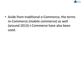 • Aside from traditional e-Commerce, the terms
m-Commerce (mobile commerce) as well
(around 2013) t-Commerce have also been
used.
 