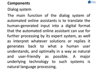 Components
Dialog system
The main function of the dialog system of
automated online assistants is to translate the
human-generated input into a digital format
that the automated online assistant can use for
further processing by its expert system, as well
as interpret whatever solutions or replies it
generates back to what a human user
understands, and optimally in a way as natural
and user-friendly as possible. A major
underlying technology to such systems is
natural language processing.
 